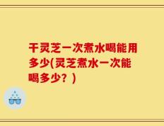 干灵芝一次煮水喝能用多少(灵芝煮水一次能喝多少？)