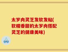 太岁肉灵芝发软发粘(软糯香甜的太岁肉搭配灵芝的健康美味)