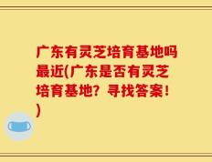 广东有灵芝培育基地吗最近(广东是否有灵芝培育基地？寻找答案！)