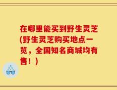 在哪里能买到野生灵芝(野生灵芝购买地点一览，全国知名商城均有售！)