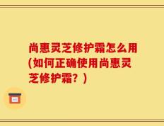 尚惠灵芝修护霜怎么用(如何正确使用尚惠灵芝修护霜？)