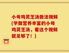 小母鸡灵芝汤做法视频(学做营养丰富的小母鸡灵芝汤，看这个视频就足够了！)