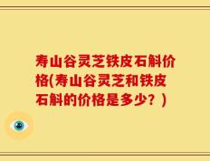 寿山谷灵芝铁皮石斛价格(寿山谷灵芝和铁皮石斛的价格是多少？)