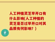 人工种植灵芝早开口有什么影响(人工种植的灵芝是否过早开口对其品质有何影响？)
