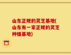 山东正规的灵芝基地(山东有一家正规的灵芝种植基地)