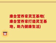 康合营养家灵芝基地(康合营养家打造灵芝基地，助力健康生活)