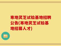 寒地灵芝试验基地招聘公告(寒地灵芝试验基地招募人才)