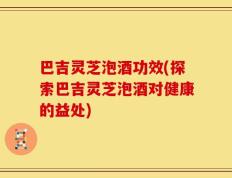 巴吉灵芝泡酒功效(探索巴吉灵芝泡酒对健康的益处)