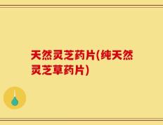天然灵芝药片(纯天然灵芝草药片)