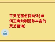 干灵芝菌怎样炖汤(如何正确炖制营养丰富的灵芝菌汤)