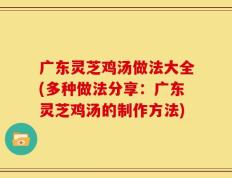 广东灵芝鸡汤做法大全(多种做法分享：广东灵芝鸡汤的制作方法)