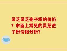 灵芝灵芝孢子粉的价格？市面上常见的灵芝孢子粉价格分析？