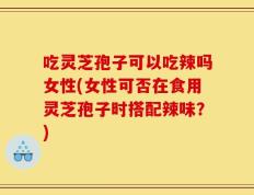 吃灵芝孢子可以吃辣吗女性(女性可否在食用灵芝孢子时搭配辣味？)
