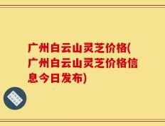 广州白云山灵芝价格(广州白云山灵芝价格信息今日发布)