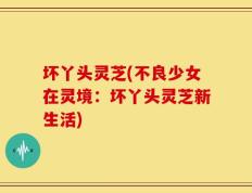 坏丫头灵芝(不良少女在灵境：坏丫头灵芝新生活)