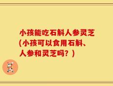 小孩能吃石斛人参灵芝(小孩可以食用石斛、人参和灵芝吗？)