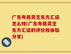 广东粤薇灵芝东方汇店怎么样(广东粤薇灵芝东方汇店的评价和体验分享)