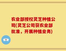 农业部授权灵芝种植公司(灵芝公司获农业部批准，开展种植业务)