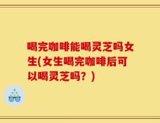 喝完咖啡能喝灵芝吗女生(女生喝完咖啡后可以喝灵芝吗？)