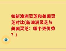 如新澳洲灵芝和美国灵芝对比(新澳洲灵芝与美国灵芝：哪个更优秀？)