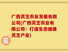 广西灵芝农业发展有限公司(广西灵芝农业有限公司：打造生态健康灵芝产业)