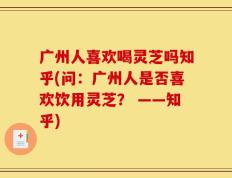 广州人喜欢喝灵芝吗知乎(问：广州人是否喜欢饮用灵芝？ ——知乎)