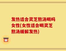 发热适合灵芝熬汤喝吗女性(女性适合喝灵芝熬汤缓解发热)