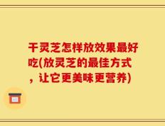 干灵芝怎样放效果最好吃(放灵芝的最佳方式，让它更美味更营养)