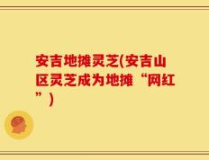 安吉地摊灵芝(安吉山区灵芝成为地摊“网红”)