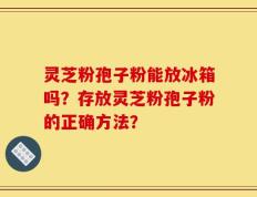 灵芝粉孢子粉能放冰箱吗？存放灵芝粉孢子粉的正确方法？