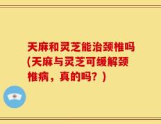 天麻和灵芝能治颈椎吗(天麻与灵芝可缓解颈椎病，真的吗？)