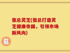 张总灵芝(张总打造灵芝健康帝国，引领市场新风向)