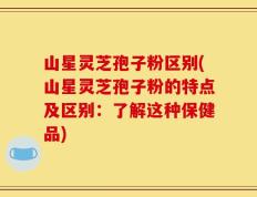 山星灵芝孢子粉区别(山星灵芝孢子粉的特点及区别：了解这种保健品)