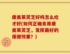 康美莱灵芝好吗怎么吃才好(如何正确食用康美莱灵芝，发挥最好的保健效果？)