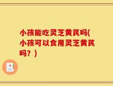 小孩能吃灵芝黄芪吗(小孩可以食用灵芝黄芪吗？)