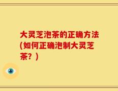 大灵芝泡茶的正确方法(如何正确泡制大灵芝茶？)