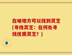 在啥地方可以找到灵芝(寻找灵芝：在何处寻找优质灵芝？)
