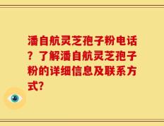 潘自航灵芝孢子粉电话？了解潘自航灵芝孢子粉的详细信息及联系方式？