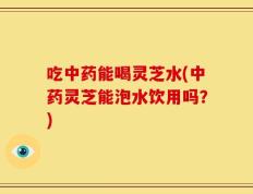吃中药能喝灵芝水(中药灵芝能泡水饮用吗？)