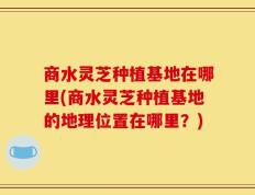 商水灵芝种植基地在哪里(商水灵芝种植基地的地理位置在哪里？)