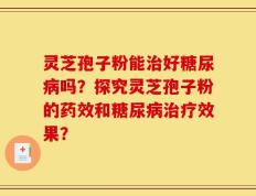 灵芝孢子粉能治好糖尿病吗？探究灵芝孢子粉的药效和糖尿病治疗效果？