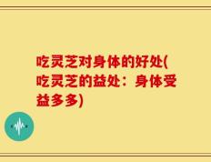吃灵芝对身体的好处(吃灵芝的益处：身体受益多多)