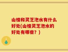 山楂和灵芝泡水有什么好处(山楂灵芝泡水的好处有哪些？)