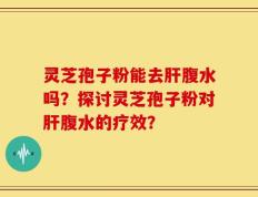 灵芝孢子粉能去肝腹水吗？探讨灵芝孢子粉对肝腹水的疗效？