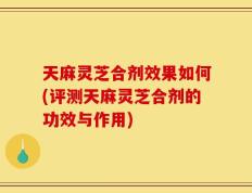 天麻灵芝合剂效果如何(评测天麻灵芝合剂的功效与作用)