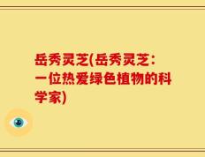 岳秀灵芝(岳秀灵芝：一位热爱绿色植物的科学家)