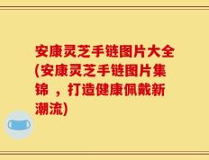 安康灵芝手链图片大全(安康灵芝手链图片集锦 ，打造健康佩戴新潮流)