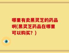 哪里有卖黑灵芝的药品啊(黑灵芝药品在哪里可以购买？)