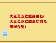 大豆灵芝软胶囊用处(大豆灵芝软胶囊功效及用途介绍)