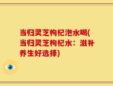 当归灵芝枸杞泡水喝(当归灵芝枸杞水：滋补养生好选择)